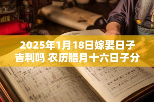 2025年1月18日嫁娶日子吉利吗 农历腊月十六日子分析
