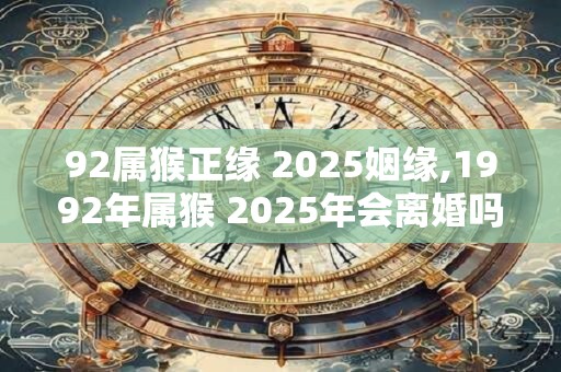 92属猴正缘 2025姻缘,1992年属猴 2025年会离婚吗