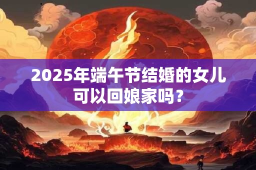 2025年端午节结婚的女儿可以回娘家吗？