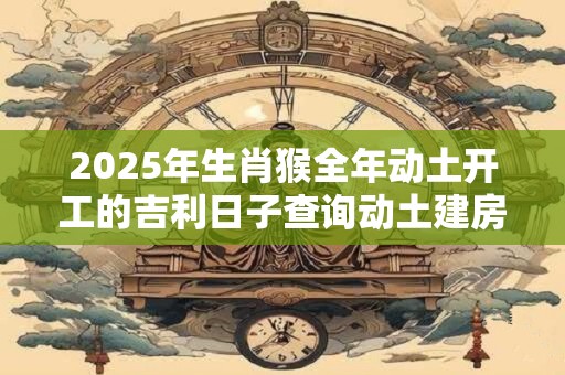 2025年生肖猴全年动土开工的吉利日子查询动土建房吉日查询