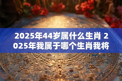 2025年44岁属什么生肖 2025年我属于哪个生肖我将年满44岁