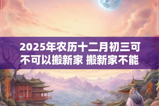2025年农历十二月初三可不可以搬新家 搬新家不能带三件东西