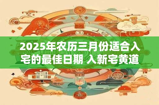 2025年农历三月份适合入宅的最佳日期 入新宅黄道吉日
