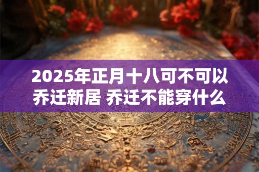 2025年正月十八可不可以乔迁新居 乔迁不能穿什么颜色