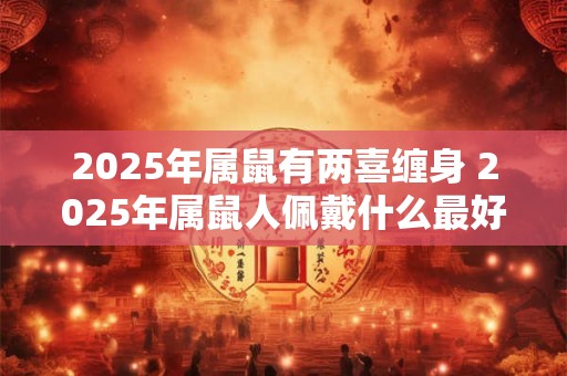2025年属鼠有两喜缠身 2025年属鼠人佩戴什么最好 2025年属鼠有两喜缠身 2025年属鼠人佩戴什么最好