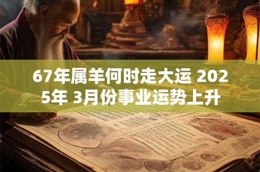 67年属羊何时走大运 2025年 3月份事业运势上升 67年属羊何时走大运 2025年 3月份事业运势上升