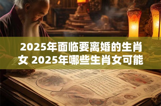 2025年面临要离婚的生肖女 2025年哪些生肖女可能要离婚