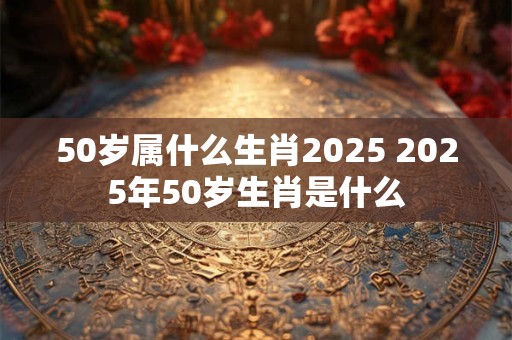 50岁属什么生肖2025 2025年50岁生肖是什么