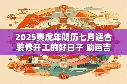 2025寅虎年阴历七月适合装修开工的好日子 助运吉日查询
