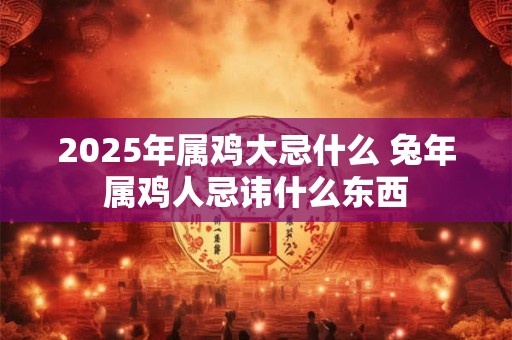 2025年属鸡大忌什么 兔年属鸡人忌讳什么东西