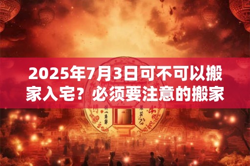 2025年7月3日可不可以搬家入宅？必须要注意的搬家事项
