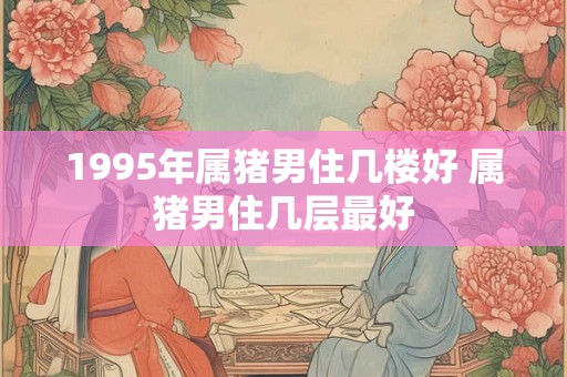 1995年属猪男住几楼好 属猪男住几层最好