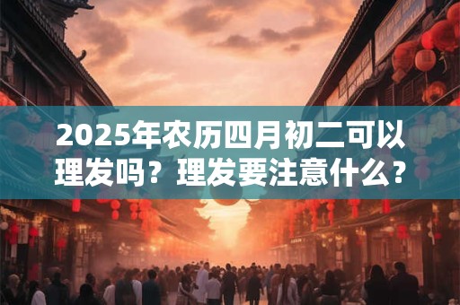 2025年农历四月初二可以理发吗？理发要注意什么？