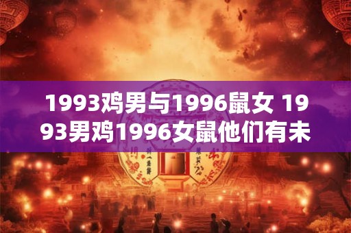 1993鸡男与1996鼠女 1993男鸡1996女鼠他们有未来吗 1993鸡男与1996鼠女 1993男鸡1996女鼠他们有未来吗