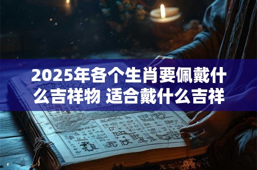 2025年各个生肖要佩戴什么吉祥物 适合戴什么吉祥物