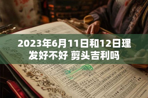 2023年6月11日和12日理发好不好 剪头吉利吗