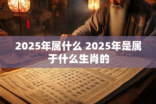 2025年属什么 2025年是属于什么生肖的