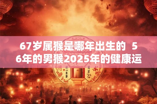 67岁属猴是哪年出生的  56年的男猴2025年的健康运势