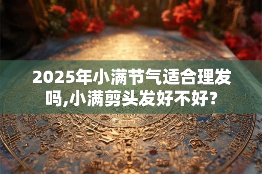 2025年小满节气适合理发吗,小满剪头发好不好？