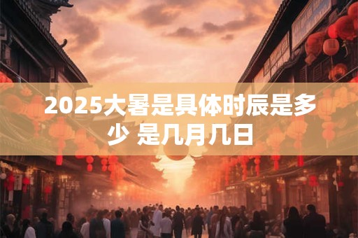 2025大暑是具体时辰是多少 是几月几日