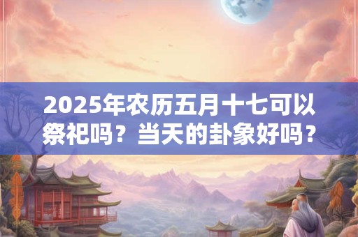 2025年农历五月十七可以祭祀吗?当天的卦象好吗? 2025年农历五月十七可以祭祀吗?当天的卦象好吗?