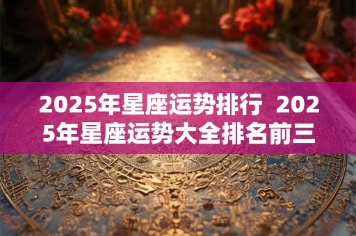 2025年星座运势排行  2025年星座运势大全排名前三