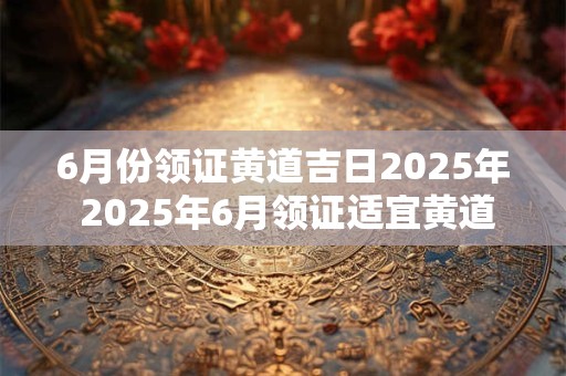 6月份领证黄道吉日2025年 2025年6月领证适宜黄道吉日