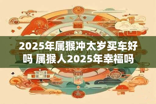 2025年属猴冲太岁买车好吗 属猴人2025年幸福吗