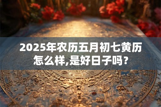2025年农历五月初七黄历怎么样,是好日子吗？