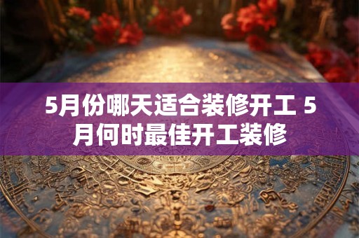 5月份哪天适合装修开工 5月何时最佳开工装修