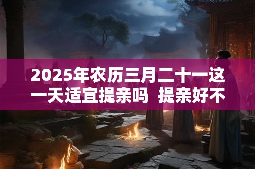 2026年农历三月二十一这一天适宜提亲吗  提亲好不好
