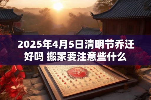 2025年4月5日清明节乔迁好吗 搬家要注意些什么