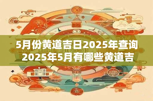 5月份黄道吉日2025年查询 2025年5月有哪些黄道吉日