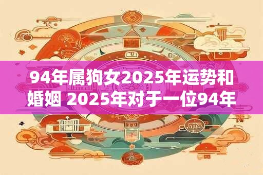 94年属狗女2025年运势和婚姻 2025年对于一位94年属狗女的运势和婚姻会有怎样的影响