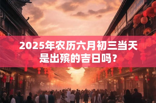 2025年农历六月初三当天是出殡的吉日吗？