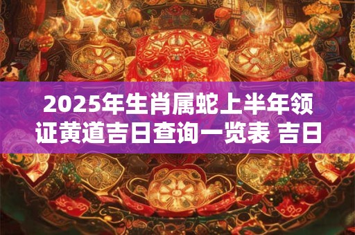 2025年生肖属蛇上半年领证黄道吉日查询一览表 吉日分析