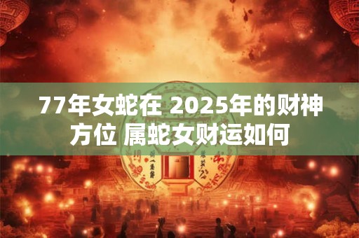 77年女蛇在 2025年的财神方位 属蛇女财运如何 77年女蛇在 2025年的财神方位 属蛇女财运如何