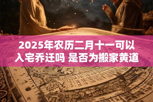 2025年农历二月十一可以入宅乔迁吗 是否为搬家黄道吉日