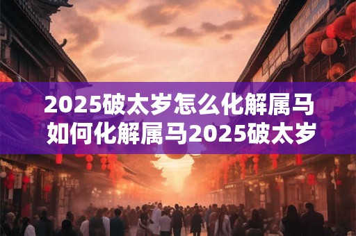 2025破太岁怎么化解属马 如何化解属马2025破太岁