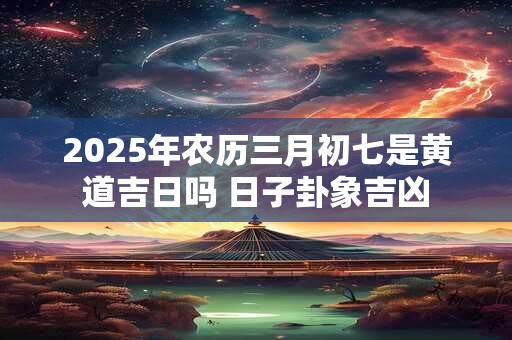2025年农历三月初七是黄道吉日吗 日子卦象吉凶