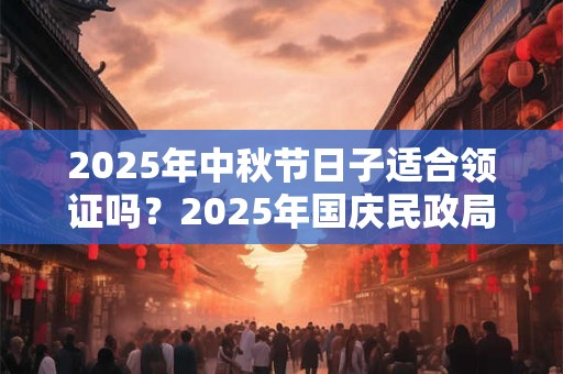 2025年中秋节日子适合领证吗？2025年国庆民政局上班吗？