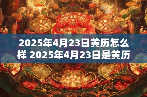2025年4月23日黄历怎么样 2025年4月23日是黄历上宜忌如何