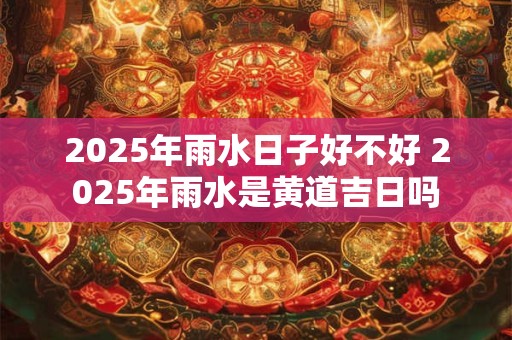 2025年雨水日子好不好 2025年雨水是黄道吉日吗 2025年雨水日子好不好 2025年雨水是黄道吉日吗