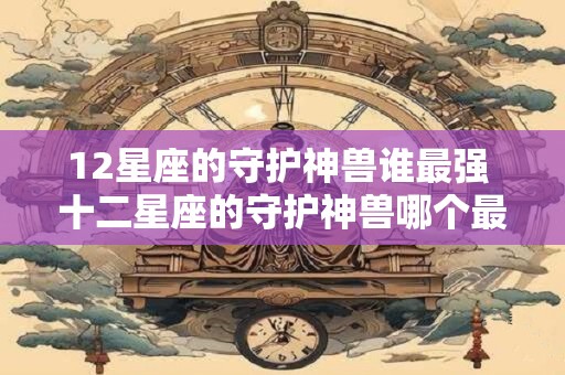 12星座的守护神兽谁最强 十二星座的守护神兽哪个最强