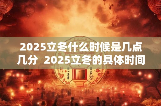 2025立冬什么时候是几点几分 2025立冬的具体时间 2025立冬什么时候是几点几分 2025立冬的具体时间