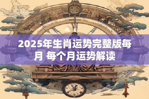 2025年生肖运势完整版每月 每个月运势解读