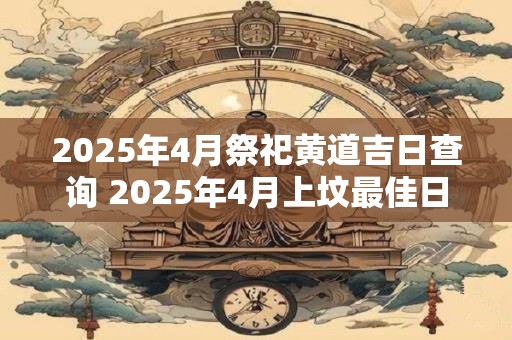 2025年4月祭祀黄道吉日查询 2025年4月上坟最佳日期表 2025年4月祭祀黄道吉日查询 2025年4月上坟最佳日期表