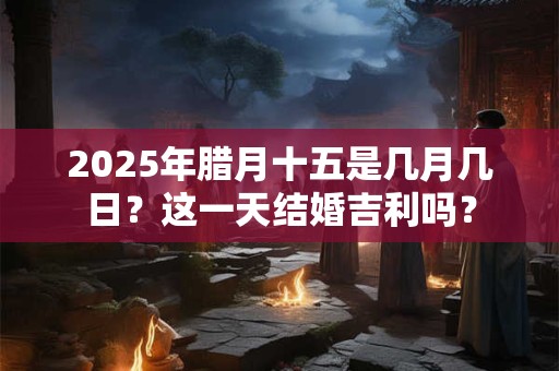 2025年腊月十五是几月几日？这一天结婚吉利吗？