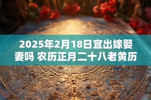 2025年2月18日宜出嫁娶妻吗 农历正月二十八老黄历查询
