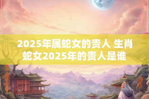 2025年属蛇女的贵人 生肖蛇女2025年的贵人是谁